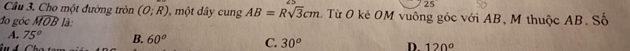 Cho một đường tròn (O;R) ), một dây cung AB=Rsqrt(3)cm C Từ O kẻ OM vuông góc với AB, M thuộc AB. Số
do góc widehat MOB là
A. 75°
B. 60^o D. 120°
C. 30^o