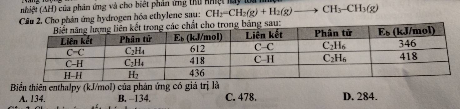 nhiệt (ΔH) của phản ứng và cho biết phản ứng thủ nhiệt hay loa
Câu 2. Cho phản ứng hydrogen hóa ethylene sau: CH_2=CH_2(g)+H_2(g)to CH_3-CH_3(g)
Biến thiên enthalpy (kJ/mol) của phản ứng có giá trị là
A. 134. B. -134. C. 478. D. 284.