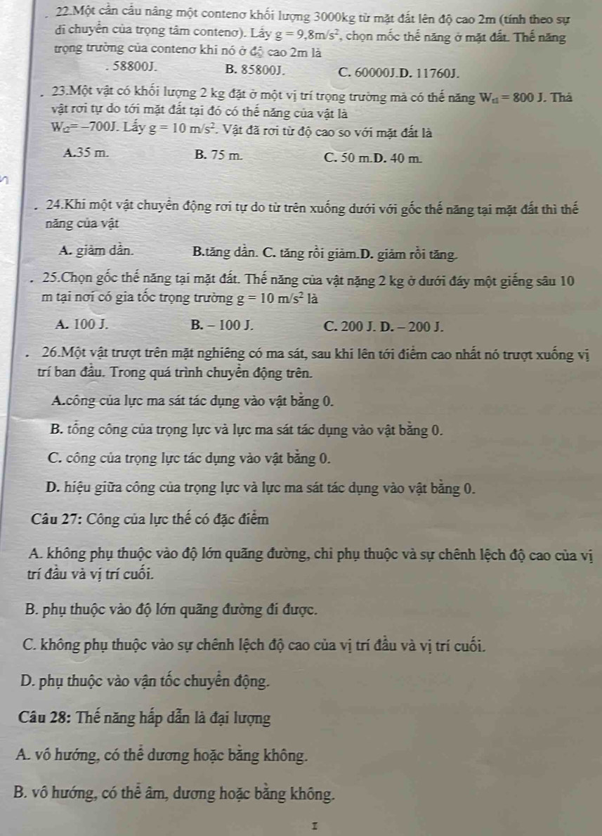 Một cần cầu nâng một contenơ khối lượng 3000kg từ mặt đất lên độ cao 2m (tính theo sự
di chuyển của trọng tâm contenơ). Lấy g=9,8m/s^2 , chọn mốc thế năng ở mặt đất. Thế năng
trọng trường của contenơ khi nó ở độ cao 2m là. 58800J. B. 85800J. C. 60000J.D. 11760J.
2 23.Một vật có khối lượng 2 kg đặt ở một vị trí trọng trường mả có thế năng W_t1=800J. Thà
vật rơi tự do tới mặt đất tại đó có thế năng của vật là
W_Q=-700J. Lấy g=10m/s^2. Vật đã rơi từ độ cao so với mặt đất là
A.35 m. B. 75 m. C. 50 m.D. 40 m.
24.Khi một vật chuyển động rơi tự do từ trên xuống dưới với gốc thế năng tại mặt đất thì thế
năng của vật
A. giảm dần. B.tăng dần. C. tăng rồi giảm.D. giảm rồi tăng.
25.Chọn gốc thế năng tại mặt đất. Thế năng của vật nặng 2 kg ở dưới đáy một giếng sâu 10
m tại nơi có gia tốc trọng trường g=10m/s^2 là
A. 100 J. B. - 100 J. C. 200 J. D. - 200 J.
26.Một vật trượt trên mặt nghiêng có ma sát, sau khi lên tới điểm cao nhất nó trượt xuống vị
trí ban đầu. Trong quá trình chuyển động trên.
A.công của lực ma sát tác dụng vào vật bằng 0.
B. tổng công của trọng lực và lực ma sát tác dụng vào vật bằng 0.
C. công của trọng lực tác dụng vào vật bằng 0.
D. hiệu giữa công của trọng lực và lực ma sát tác dụng vào vật bằng 0.
Câu 27: Công của lực thế có đặc điểm
A. không phụ thuộc vào độ lớn quãng đường, chi phụ thuộc và sự chênh lệch độ cao của vị
trí đầu và vị trí cuối.
B. phụ thuộc vào độ lớn quãng đường đi được.
C. không phụ thuộc vào sự chênh lệch độ cao của vị trí đầu và vị trí cuối.
D. phụ thuộc vào vận tốc chuyển động.
Câu 28: Thế năng hấp dẫn là đại lượng
A. vô hướng, có thể dương hoặc băng không.
B. vô hướng, có thể âm, dương hoặc bằng không.
I