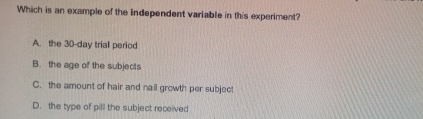 Which is an example of the independent variable in this experiment?
A. the 30-day trial period
B. the age of the subjects
C. the amount of hair and nail growth per subject
D. the type of pill the subject received