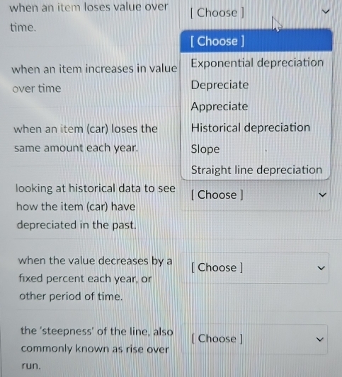 when an item loses value over [ Choose ]
time.
[ Choose ]
when an item increases in value Exponential depreciation
over time Depreciate
Appreciate
when an item (car) loses the Historical depreciation
same amount each year. Slope
Straight line depreciation
looking at historical data to see [ Choose ]
how the item (car) have
depreciated in the past.
when the value decreases by a [ Choose ]
fixed percent each year, or
other period of time.
the 'steepness' of the line, also [ Choose ]
commonly known as rise over
run.