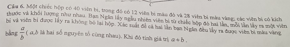 (
Câu 6. Một chiếc hộp có 40 viên bi, trong đó có 12 viên bi màu đỏ và 28 viên bi màu vàng; các viên bi có kích
thước và khối lượng như nhau. Bạn Ngân lấy ngẫu nhiên viên bi từ chiếc hộp đó hai lần, mỗi lần lấy ra một viên
bi và viên bị được lấy ra không bỏ lại hộp. Xác suất đề cả hai lần bạn Ngân đều lấy ra được viên bi màu vàng
bàng  a/b  ( a, b là hai số nguyên tố cùng nhau). Khi đó tính giá trị a+b.