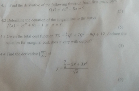 4.1 Find the derivative of the following function from first principles
f(x)=3x^2-5x-9
(5) 
4.2 Determine the equation of the tangent line to the curve
f(x)=5x^2+4x-1 at x=3. 
(5) 
4.3 Given the total cost function TC= 1/8 Q^3+7Q^2-9Q+12 , deduce the 
equation for marginal cost, does it vary with output? 
(5) 
4.4 Find the derivative ( dy/dx ) of
y=frac  7/x -5x+3x^4sqrt(x)
(5)