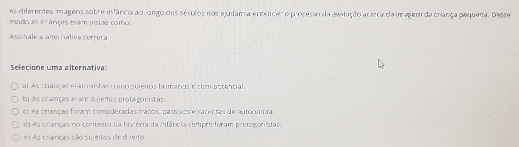 As diferentes imagens sobre infância ao longo dos séculos nos ajudam a entender o processo da evolução acerca da imagem da criança pequena. Desse
modo as crianças eram vistas como:
Assinale a alternativa correta
Selecione uma alternativa:
a) As crianças eram vistas como sujeitos humanos e com potencial.
b) As crianças eram sujeitos protagonistas.
c) As crianças foram consideradas fracos, passivos e carentes de autonomia.
d) As crianças no contexto da história da infância sempre foram protagonistas.
e) As crianças são sujeitos de direito.