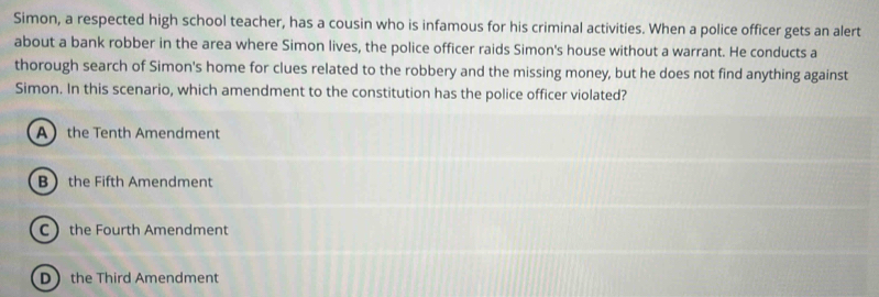 Simon, a respected high school teacher, has a cousin who is infamous for his criminal activities. When a police officer gets an alert
about a bank robber in the area where Simon lives, the police officer raids Simon's house without a warrant. He conducts a
thorough search of Simon's home for clues related to the robbery and the missing money, but he does not find anything against
Simon. In this scenario, which amendment to the constitution has the police officer violated?
A the Tenth Amendment
B the Fifth Amendment
C the Fourth Amendment
D the Third Amendment