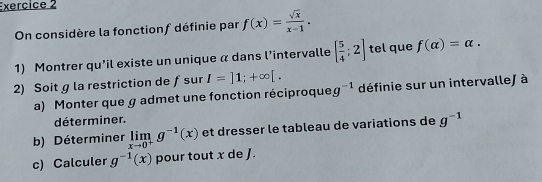 On considère la fonctionf définie par f(x)= sqrt(x)/x-1 . 
1) Montrer qu'il existe un unique α dans l’intervalle [ 5/4 ;2] tel que f(alpha )=alpha. 
2) Soit g la restriction de ƒsur I=]1;+∈fty [. définie sur un intervalle/ à 
a) Monter que g admet une fonction réciproque g^(-1)
déterminer. 
b) Déterminer limlimits _xto 0^+g^(-1)(x) et dresser le tableau de variations de g^(-1)
c) Calculer g^(-1)(x) pour tout x de J.