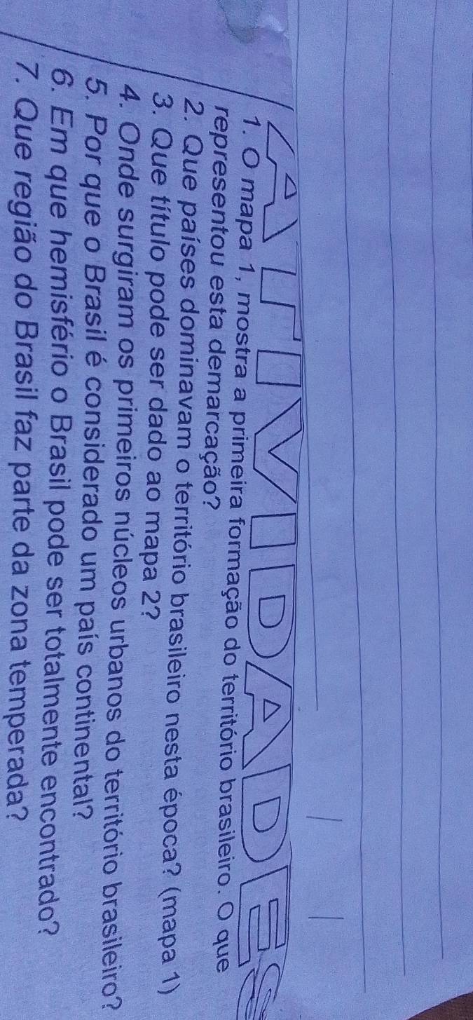 mapa 1, mostra a primeira formação do território brasileiro. O que 
representou esta demarcação? 
2. Que países dominavam o território brasileiro nesta época? (mapa 1) 
3. Que título pode ser dado ao mapa 2? 
4. Onde surgiram os primeiros núcleos urbanos do território brasileiro? 
5. Por que o Brasil é considerado um país continental? 
6. Em que hemisfério o Brasil pode ser totalmente encontrado? 
7. Que região do Brasil faz parte da zona temperada?