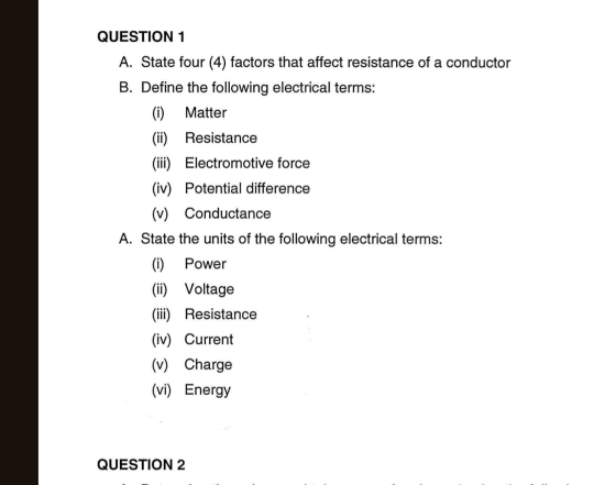 State four (4) factors that affect resistance of a conductor 
B. Define the following electrical terms: 
(i) Matter 
(ii) Resistance 
(iii) Electromotive force 
(iv) Potential difference 
(v) Conductance 
A. State the units of the following electrical terms: 
(i) Power 
(ii) Voltage 
(iii) Resistance 
(iv) Current 
(v) Charge 
(vi) Energy 
QUESTION 2