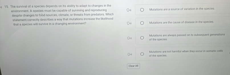 The survival of a species depends on its ability to adapt to changes in the
environment. A species must be capable of surviving and reproducing Mutations are a source of variation in the species.
despite changes to food sources, climate, or threats from predators. Which
statement correctly describes a way that mutations increase the likelihood
that a species will survive in a changing environment? Mutations are the cause of disease in the species.
Mutations are always passed on to subsequent generations
of the species.
Mutations are not harmful when they occur in somatic cells
of the species.
Clear All