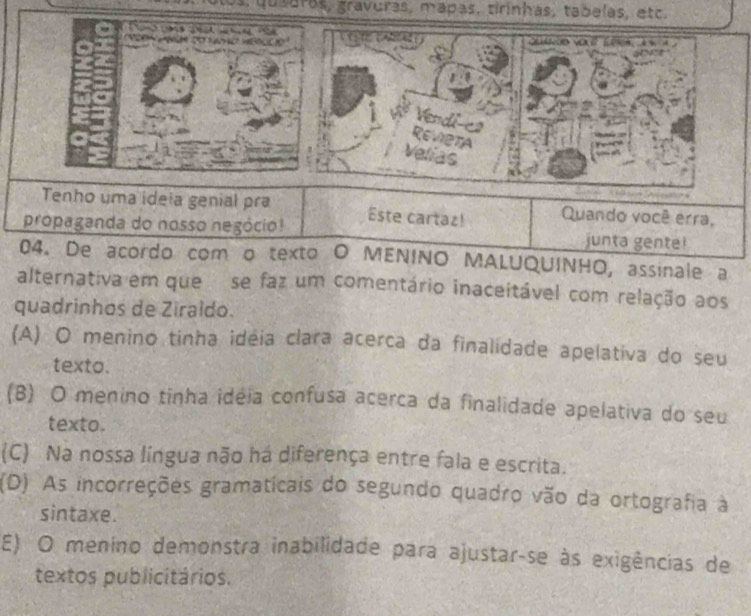 qu saras, gravuras, mapas, tirinhas, tabelas, etc.

xe yo
Vendi-co
Revieta
Velias
Tenho uma ideia genial pra Este cartaz! Quando você erra,
propaganda do nosso negócio! junta gente!
04. De acordo com o texto O MENINO MALUQUINHO, assinale a
alternativa em que se faz um comentário inaceitável com relação aos
quadrinhos de Ziraldo.
(A) O menino tinha idéia clara acerca da finalidade apelativa do seu
texto.
(B) O menino tinha idéia confusa acerca da finalidade apelativa do seu
texto.
(C) Na nossa língua não há diferença entre fala e escrita.
(D) As incorreções gramaticais do segundo quadro vão da ortografia à
sintaxe.
E) O menino demonstra inabilidade para ajustar-se às exigências de
textos publicitários.