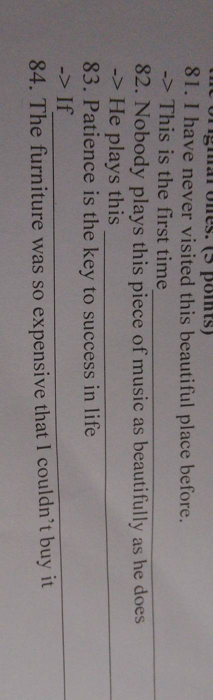 origmal ones. (5 poits) 
81. I have never visited this beautiful place before. 
_ 
-> This is the first time 
82. Nobody plays this piece of music as beautifully as he does 
-> He plays this_ 
83. Patience is the key to success in life 
-> If_ 
84. The furniture was so expensive that I couldn’t buy it