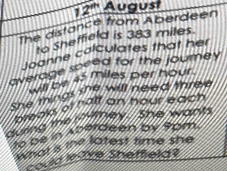 12^(th) August 
The distance from Aberdeen 
to Sheffield is 383 miles. 
Joanne calculates that her 
average speed for the journey 
will be 45 miles per hour. 
She things she will need three 
breaks of half an hour each 
during the journey. She wants 
to be in Aberdeen by 9pm. 
What is the latest time she 
could leave Sheffield?