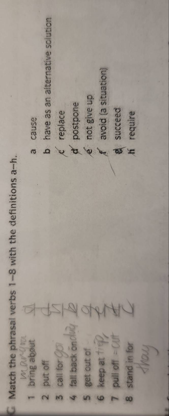 Match the phrasal verbs 1-8 with the definitions a-h.
1 bring about a cause
2 put off b have as an alternative solution
3 call for
c replace
4 fall back o
postpone
5 get out of not give up
6 keep at avoid (a situation)
7 pull off
g succeed
8 stand in for
h require