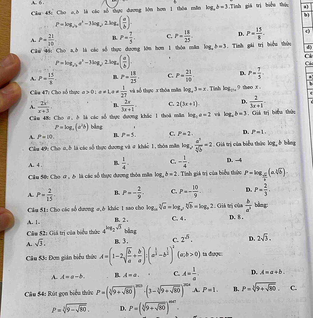 A. 6 . 6
Câu 45: Cho a,b là các số thực dương lớn hơn 1 thỏa mãn log _ab=3.Tính giá trị biểu thức a)
P=log _a^2ba^3-3log _a^22.log _4( a/b ).
b)
A. P= 21/10 . P= 7/5 . C. P= 18/25 . D. P= 15/8 .
c)
B.
Câu 46: Cho a,b là các số thực dương lớn hơn 1 thỏa mãn log _ab=3. Tính gái trị biểu thức d)
P=log _a^2ba^3-3log _a^22.log _4( a/b ).
Câ
Các
A. P= 15/8 . P= 18/25 . C. P= 21/10 .
B.
D. P= 7/5 .
a)
b
Câu 47: Cho số thực a>0;a!= 1,a!=  1/27  V à số thực x thỏa mãn log _a3=x. Tính log _27a9 theo x .
c
D.
A.  2x/x+3 .  2x/3x+1 . C. 2(3x+1).  2/3x+1 .
B.
Câu 48: Cho a, b là các số thực dương khác 1 thoả mãn log _2a=2 và log _4b=3. Giá trị biều thức
P=log _a(a^2b) bằng
A. P=10. B. P=5. C. P=2. D. P=1.
Câu 49: Cho a, b là các số thực dương và a khác 1, thỏa mãn log _a^3 a^5/sqrt[4](b) =2. Giá trị của biểu thức log _ab bằng
A. 4 .
C.
B.  1/4 . - 1/4 . D. -4
Câu 50: Cho a , b là các số thực dương thỏa mãn log _ab=2. Tính giá trị của biểu thức P=log _ sqrt(a)/b (a.sqrt[3](b)).
A. P= 2/15 · P=- 2/9 . C. P=- 10/9 . D. P= 2/3 .
B.
Câu 51: Cho các số dương a,b khác 1 sao cho log _16sqrt[3](a)=log _a^2sqrt[9](b)=log _b2. Giá trị của  b/a^3  bằng:
B. 2 . C. 4 .
A. 1. D. 8 .
Câu 52: Giá trị của biểu thức 4^(log _2)sqrt(3) bằng
A. sqrt(3).
D.
B.3 . C. 2^(sqrt(3)). 2sqrt(3).
Câu 53: Đơn giản biểu thức A=(1-2sqrt(frac b)a+ b/a ):(a^(frac 1)2-b^(frac 1)2)^2(a;b>0) ta được:
A. A=a-b. B. A=a. C. A= 1/a . D. A=a+b.
Câu 54: Rút gọn biểu thức P=(sqrt[3](9+sqrt 80))^2023· (3-sqrt[3](9+sqrt 80))^2024.A. P=1. B. P=sqrt[3](9+sqrt 80). C.
P=sqrt[3](9-sqrt 80). D. P=(sqrt[3](9+sqrt 80))^4047.