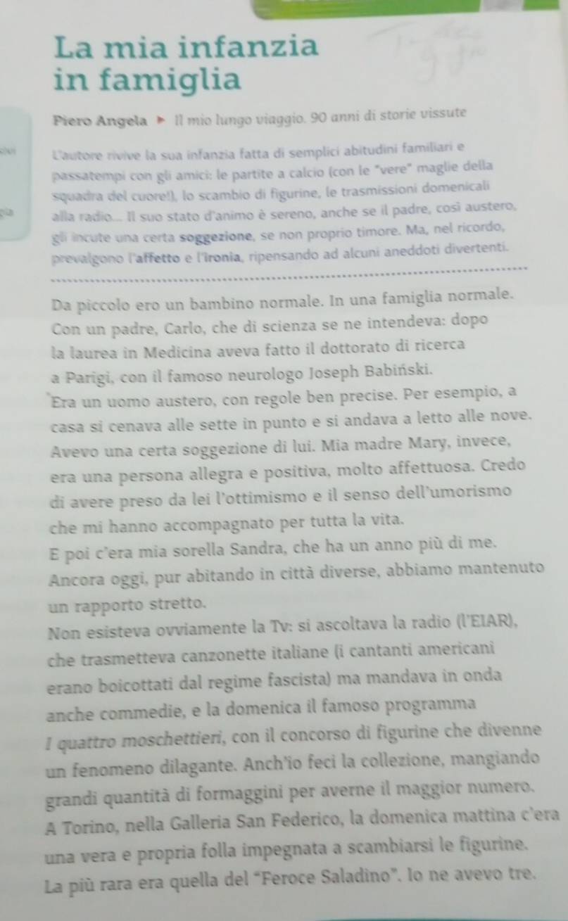 La mia infanzia
in famiglia
Piero Angela  Il mio lungo viaggio. 90 anni di storie vissute
L'autore rivive la sua infanzia fatta di semplici abitudini familiari e
passatempi con gli amici: le partite a calcio (con le "vere" maglie della
squadra del cuore!), lo scambio di figurine, le trasmissioni domenicali
alla radio... Il suo stato d'animo è sereno, anche se il padre, così austero,
gli incute una certa soggezione, se non proprio timore. Ma, nel ricordo,
prevalgono l'affetto e l'îronia, ripensando ad alcuni aneddoti divertenti.
Da piccolo ero un bambino normale. In una famiglia normale.
Con un padre, Carlo, che di scienza se ne intendeva: dopo
la laurea in Medicina aveva fatto il dottorato di ricerca
a Parigi, con il famoso neurologo Joseph Babiński.
Era un uomo austero, con regole ben precise. Per esempio, a
casa si cenava alle sette in punto e si andava a letto alle nove.
Avevo una certa soggezione di lui. Mia madre Mary, invece,
era una persona allegra e positiva, molto affettuosa. Credo
di avere preso da lei l’ottimismo e il senso dell’umorismo
che mi hanno accompagnato per tutta la vita.
E poi c’era mia sorella Sandra, che ha un anno più di me.
Ancora oggi, pur abitando in città diverse, abbiamo mantenuto
un rapporto stretto.
Non esisteva ovviamente la Tv: si ascoltava la radio (l'EIAR),
che trasmetteva canzonette italiane (i cantanti americani
erano boicottati dal regime fascista) ma mandava in onda
anche commedie, e la domenica il famoso programma
I quattro moschettieri, con il concorso di figurine che divenne
un fenomeno dilagante. Anch'io feci la collezione, mangiando
grandi quantità di formaggini per averne il maggior numero.
A Torino, nella Galleria San Federico, la domenica mattina c’era
una vera e propria folla impegnata a scambiarsi le figurine.
La più rara era quella del “Feroce Saladino”. lo ne avevo tre.