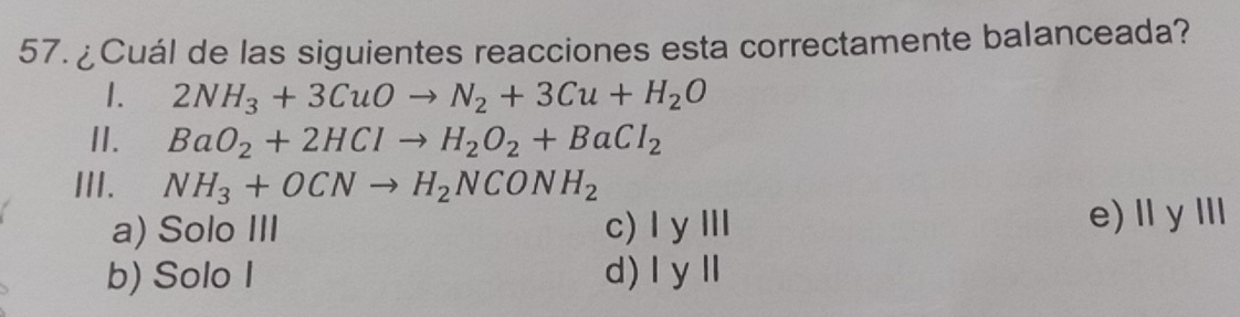 ¿Cuál de las siguientes reacciones esta correctamente balanceada?
1. 2NH_3+3CuOto N_2+3Cu+H_2O
II. BaO_2+2HClto H_2O_2+BaCl_2
III. NH_3+OCNto H_2NCONH_2
a) Solo III c) |y||| e)ⅡyⅢ
b) Solo I d) |y||