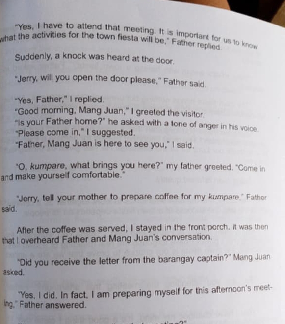 "Yes, I have to attend that meeting. It is important for us to know 
what the activities for the town fiesta will be," Father replied. 
Suddenly, a knock was heard at the door. 
“Jerry, will you open the door please,” Father said. 
"Yes, Father,” I replied. 
“Good morning, Mang Juan,” I greeted the visitor. 
“Is your Father home?” he asked with a tone of anger in his voice 
"Please come in," I suggested. 
"Father, Mang Juan is here to see you," I said. 
"O, kumpare, what brings you here?" my father greeted. "Come in 
and make yourself comfortable." 
"Jerry, tell your mother to prepare coffee for my kumpare,” Father 
said. 
After the coffee was served, I stayed in the front porch. It was then 
that I overheard Father and Mang Juan's conversation. 
“Did you receive the letter from the barangay captain?” Mang Juan 
asked. 
"Yes, I did. In fact, I am preparing myself for this afternoon's meet- 
ing," Father answered.