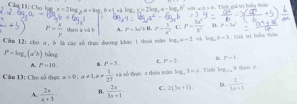 Cho lọg^ x=2log _sqrt(3)a+log _1b+1 và log _2y=2log _2a-log _8b^3 với a; b>0. Tính giá trị biểu thức
P= x/y  theo a và b A. P=3a^2b B. P= 3/a^2  C. P= 3a^6/b^2  D. P=3a^2
Câu 12: cho α, b là các số thực dương khác 1 thoả mãn log _2a=2 và log _4b=3. Giá trị biểu thức
P=log _a(a^2b) bằng
A. P=10. B. P=5.
C. P=2.
D. P=1. 
Câu 13: Cho shat O thực a>0; a!= 1, a!=  1/27  và số thực x thỏa mãn log _a3=x. Tinh log _27a9 theo x.
C. 2(3x+1). D.  2/3x+1 .
A.  2x/x+3 .
B.  2x/3x+1 .