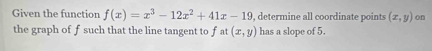 Given the function f(x)=x^3-12x^2+41x-19 , determine all coordinate points (x,y) on
the graph of f such that the line tangent to f at (x,y) has a slope of 5.