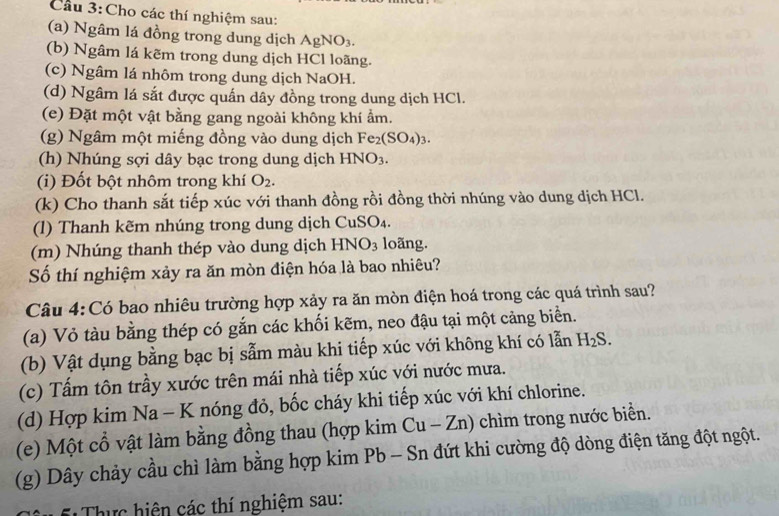 Cầu 3:Cho các thí nghiệm sau:
(a) Ngâm lá đồng trong dung dịch AgNO_3.
(b) Ngâm lá kẽm trong dung dịch HCl loãng.
(c) Ngâm lá nhôm trong dung dịch NaOH.
(d) Ngâm lá sắt được quấn dây đồng trong dung dịch HCl.
(e) Đặt một vật bằng gang ngoài không khí ẩm.
(g) Ngâm một miếng đồng vào dung dịch Fe_2(SO_4)_3.
(h) Nhúng sợi dây bạc trong dung dịch HNO_3.
(i) Đốt bột nhôm trong khí O_2.
(k) Cho thanh sắt tiếp xúc với thanh đồng rồi đồng thời nhúng vào dung dịch HCl.
(l) Thanh kẽm nhúng trong dung dịch CuSO₄.
(m) Nhúng thanh thép vào dung dịch HNO_3 loãng.
Số thí nghiệm xảy ra ăn mòn điện hóa là bao nhiêu?
Câu 4:Có bao nhiêu trường hợp xảy ra ăn mòn điện hoá trong các quá trình sau?
(a) Vỏ tàu bằng thép có gắn các khối kẽm, neo đậu tại một cảng biển.
(b) Vật dụng bằng bạc bị sẫm màu khi tiếp xúc với không khí có lẫn H_2S.
(c) Tấm tôn trầy xước trên mái nhà tiếp xúc với nước mưa.
(d) Hợp kim Na - K nóng đỏ, bốc cháy khi tiếp xúc với khí chlorine.
(e) Một cổ vật làm bằng đồng thau (hợp kim Cu - Zn) chìm trong nước biển.
(g) Dây chảy cầu chì làm bằng hợp kim Pb - Sn đứt khi cường độ dòng điện tăng đột ngột.
Thực hiện các thí nghiệm sau: