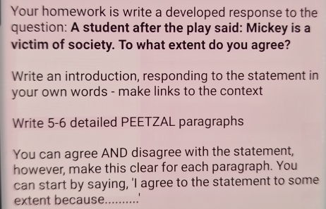 Your homework is write a developed response to the 
question: A student after the play said: Mickey is a 
victim of society. To what extent do you agree? 
Write an introduction, responding to the statement in 
your own words - make links to the context 
Write 5-6 detailed PEETZAL paragraphs 
You can agree AND disagree with the statement, 
however, make this clear for each paragraph. You 
can start by saying, 'I agree to the statement to some 
extent because_