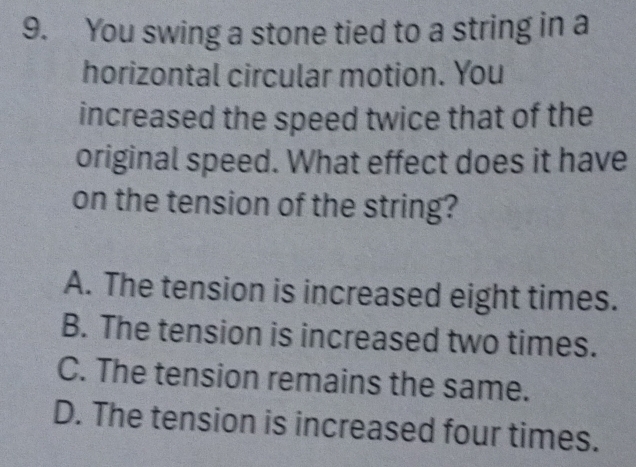 You swing a stone tied to a string in a
horizontal circular motion. You
increased the speed twice that of the
original speed. What effect does it have
on the tension of the string?
A. The tension is increased eight times.
B. The tension is increased two times.
C. The tension remains the same.
D. The tension is increased four times.