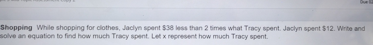 Due 02 
Shopping While shopping for clothes, Jaclyn spent $38 less than 2 times what Tracy spent. Jaclyn spent $12. Write and 
solve an equation to find how much Tracy spent. Let x represent how much Tracy spent.