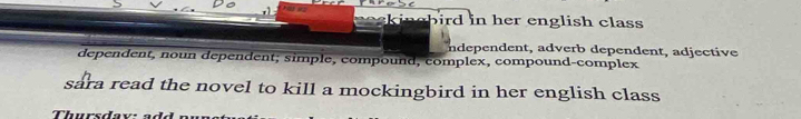 ekingbird in her english class 
ndependent, adverb dependent, adjective 
dependent, noun dependent; simple, compound, complex, compound-complex 
sara read the novel to kill a mockingbird in her english class 
Thursdaw