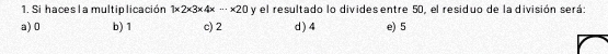 Si haces la multip licación 1* 2* 3* 4x·s * 20 y el resultado lo divides entre 50, el residuo de la división será:
a) 0 b) 1 c) 2 d ) 4 e) 5