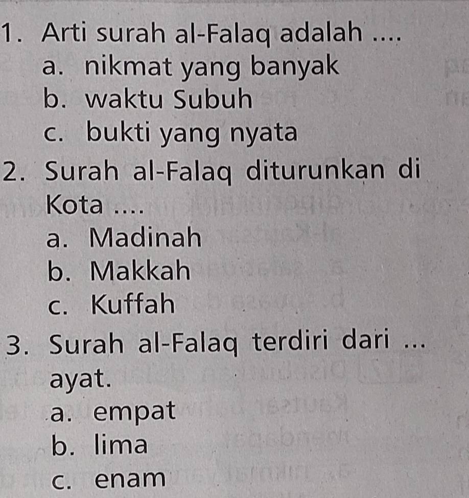 Arti surah al-Falaq adalah ....
a. nikmat yang banyak
b. waktu Subuh
c. bukti yang nyata
2. Surah al-Falaq diturunkan di
Kota ....
a. Madinah
b. Makkah
c. Kuffah
3. Surah al-Falaq terdiri dari ...
ayat.
a. empat
b. lima
c. enam