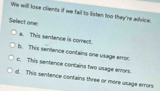 We will lose clients if we fail to listen too they're advice.
Select one:
a. This sentence is correct.
b. This sentence contains one usage error.
c. This sentence contains two usage errors.
d. This sentence contains three or more usage errors