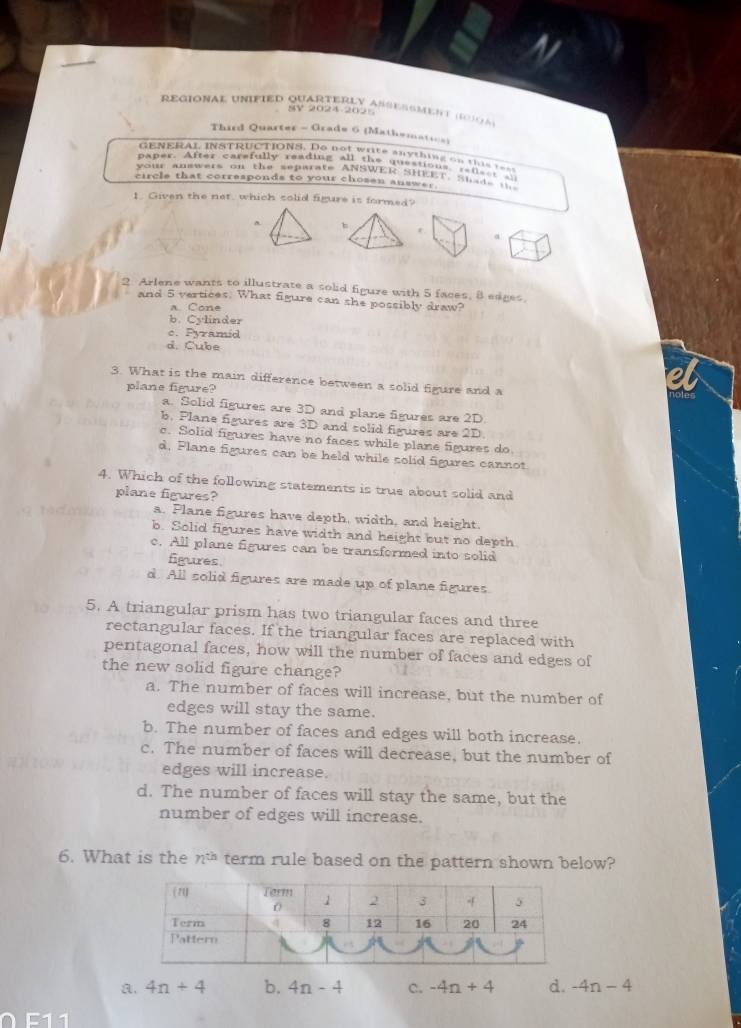 regional unified quarterly asessmen t d o 
V 2024 202 
Third Quarter - Grade 6 (Mathemati=)
GENERAL INSTRUCTIONS. Do not write anything on thi 
paper. After carefully reading all the questions ra f s 
your answers on the separate ANSWER SHEET, Sut a
circle that corresponds to your chosen answer 
1. Given the net, which solid figure is formed?
h
a
2 Arlene wants to illustrate a solid figure with 5 faces, 8 edges.
and 5 vertices. What figure can she possibly draw?
C o e
b. Cylinder
c. Pyramid
d. Cube
3. What is the main difference between a solid figure and a
plane figure?
a. Solid figures are 3D and plane figures are 2D
b. Plane figures are 3D and solid figures are 2D.
c. Solid figures have no faces while plane figures do
d. Plane figures can be held while solid figures cannot
4. Which of the following statements is true about solid and
plane figures?
a. Plane figures have depth, width, and height.
b. Solid figures have width and height but no depth
c. All plane figures can be transformed into solid
figures
d. All solid figures are made up of plane figures
5. A triangular prism has two triangular faces and three
rectangular faces. If the triangular faces are replaced with
pentagonal faces, how will the number of faces and edges of
the new solid figure change?
a. The number of faces will increase, but the number of
edges will stay the same.
b. The number of faces and edges will both increase.
c. The number of faces will decrease, but the number of
edges will increase.
d. The number of faces will stay the same, but the
number of edges will increase.
6. What is the n^(th) term rule based on the pattern shown below?
a. 4n+4 b. 4n-4 c. -4n+4 d. -4n-4