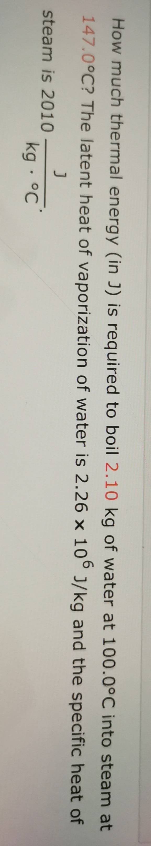 How much thermal energy (in J) is required to boil 2.10 kg of water at 100.0°C into steam at
147.0°C ? The latent heat of vaporization of water is 2.26* 10^6J/kg and the specific heat of 
steam is 2010 J/kg·°C .