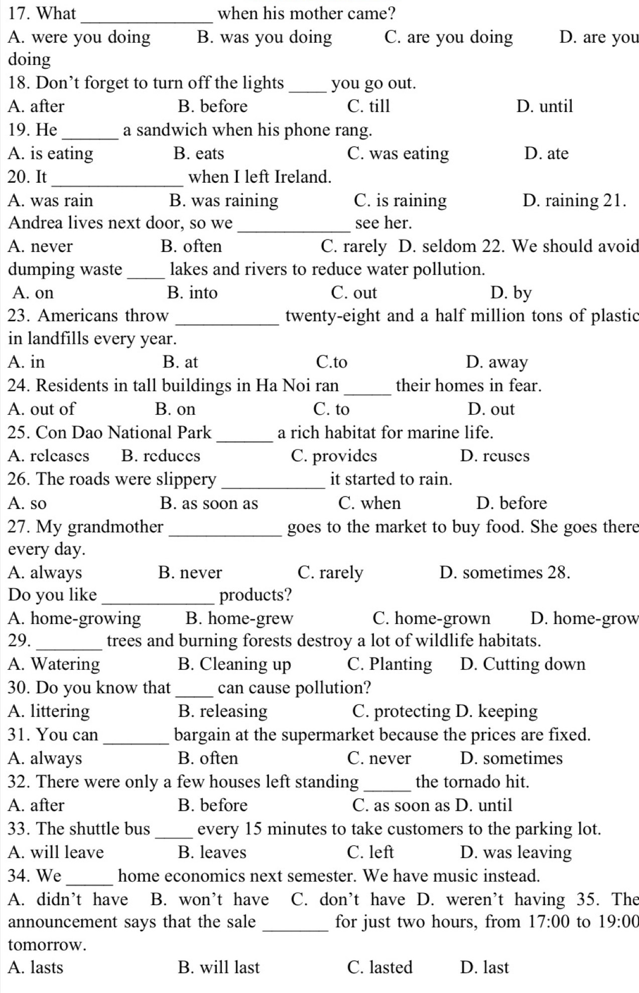 What _when his mother came?
A. were you doing B. was you doing C. are you doing D. are you
doing
18. Don’t forget to turn off the lights _you go out.
A. after B. before C. till D. until
19. He_ a sandwich when his phone rang.
A. is eating B. eats C. was eating D. ate
20. It_ when I left Ireland.
A. was rain B. was raining C. is raining D. raining 21.
Andrea lives next door, so we_ see her.
A. never B. often C. rarely D. seldom 22. We should avoid
dumping waste _lakes and rivers to reduce water pollution.
A. on B. into C. out D. by
23. Americans throw _twenty-eight and a half million tons of plastic
in landfills every year.
A. in B. at C.to D. away
24. Residents in tall buildings in Ha Noi ran _their homes in fear.
A. out of B. on C. to D. out
_
25. Con Dao National Park a rich habitat for marine life.
A. releases B. reduces C. provides D. reuses
26. The roads were slippery _it started to rain.
A. so B. as soon as C. when D. before
27. My grandmother _goes to the market to buy food. She goes there
every day.
A. always B. never C. rarely D. sometimes 28.
Do you like _products?
A. home-growing B. home-grew C. home-grown D. home-grow
29. _trees and burning forests destroy a lot of wildlife habitats.
A. Watering B. Cleaning up C. Planting D. Cutting down
30. Do you know that _can cause pollution?
A. littering B. releasing C. protecting D. keeping
31. You can _bargain at the supermarket because the prices are fixed.
A. always B. often C. never D. sometimes
32. There were only a few houses left standing _the tornado hit.
A. after B. before C. as soon as D. until
33. The shuttle bus _every 15 minutes to take customers to the parking lot.
A. will leave B. leaves C. left D. was leaving
34. We_ home economics next semester. We have music instead.
A. didn’t have B. won’t have C. don’t have D. weren’t having 35. The
announcement says that the sale _for just two hours, from 17:00 to 19:00
tomorrow.
A. lasts B. will last C. lasted D. last