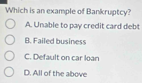 Which is an example of Bankruptcy?
A. Unable to pay credit card debt
B. Failed business
C. Default on car loan
D. All of the above