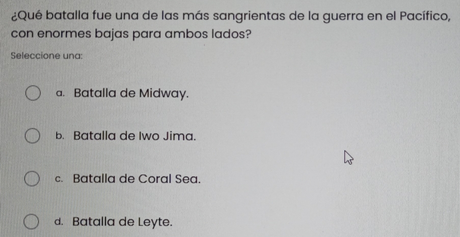 ¿Qué batalla fue una de las más sangrientas de la guerra en el Pacífico,
con enormes bajas para ambos lados?
Seleccione una:
a. Batalla de Midway.
b. Batalla de Iwo Jima.
c. Batalla de Coral Sea.
d. Batalla de Leyte.