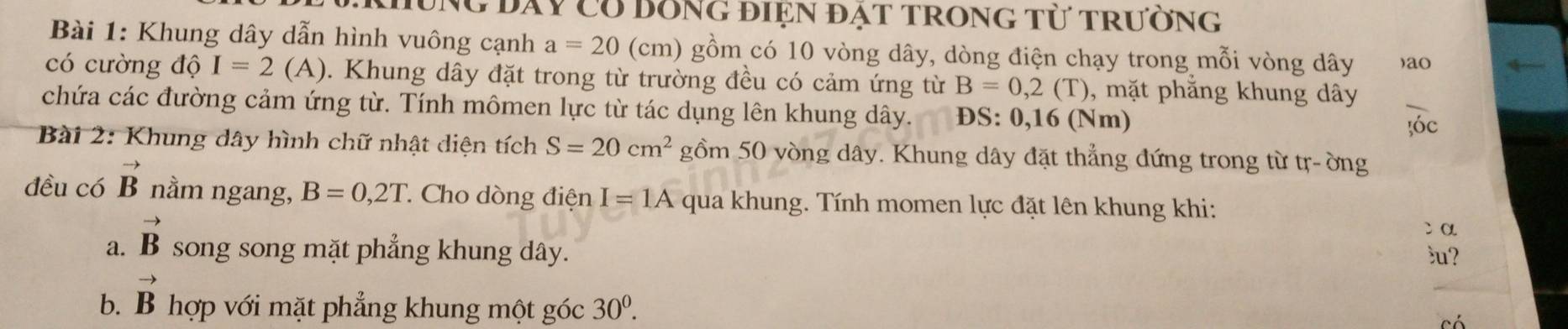 đay có bồng điện đặt trong từ trường 
Bài 1: Khung dây dẫn hình vuông cạnh a=20 (cm) gồm có 10 vòng dây, dòng điện chạy trong mỗi vòng dây )ao 
có cường độ I=2(A). Khung dây đặt trong từ trường đều có cảm ứng từ B=0,2(T) , mặt phẳng khung dây 
chứa các đường cảm ứng từ. Tính mômen lực từ tác dụng lên khung dây. D S:0,16(Nm)
óc 
Bài 2: Khung dây hình chữ nhật diện tích S=20cm^2 gồm 50 vòng dây. Khung dây đặt thẳng đứng trong từ tr-ờng 
đều có vector B nằm ngang, B=0,2T * Cho dòng điện I=1A qua khung. Tính momen lực đặt lên khung khi: 
cα 
a. vector B song song mặt phẳng khung dây. 
u? 
b. vector B hợp với mặt phẳng khung một góc 30^0.