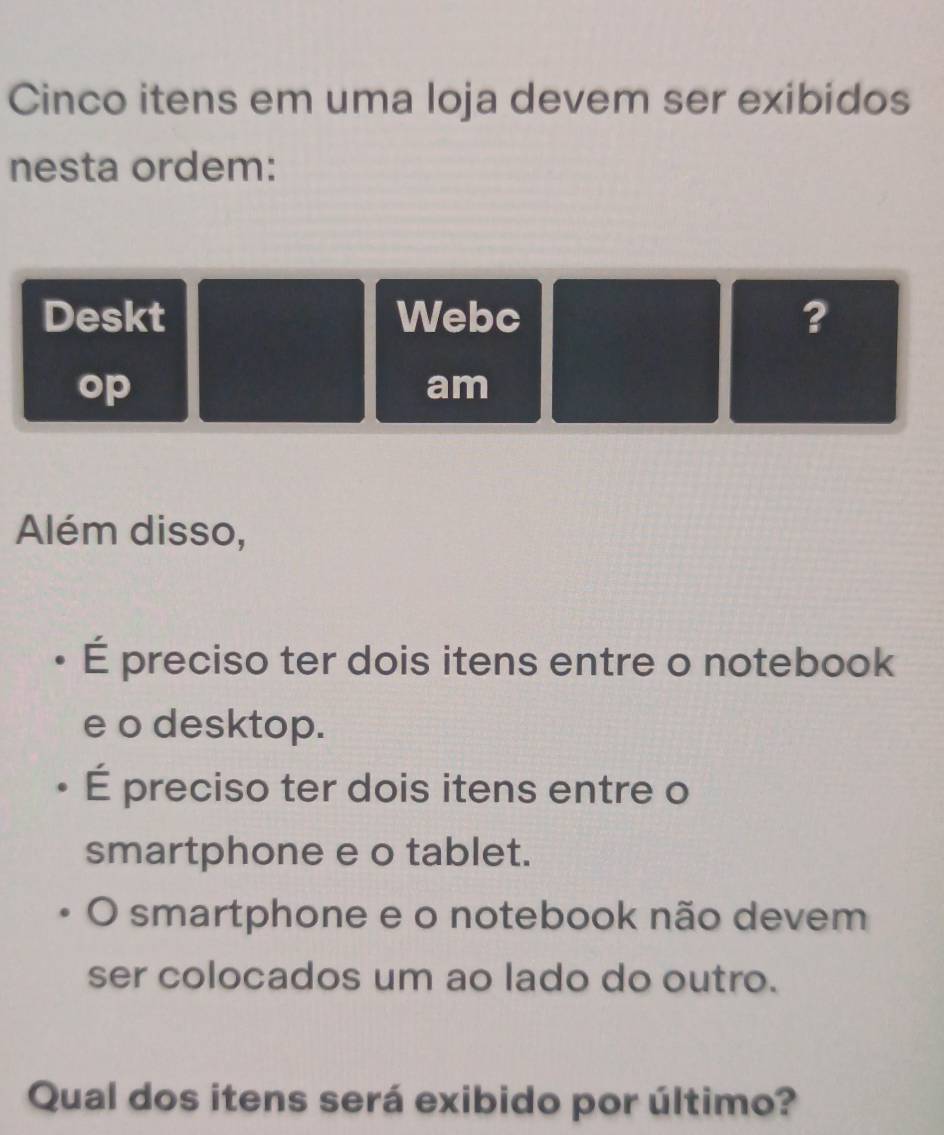 Cinco itens em uma loja devem ser exibidos 
nesta ordem: 
Deskt Webc ? 
op 
am 
Além disso, 
É preciso ter dois itens entre o notebook 
e o desktop. 
É preciso ter dois itens entre o 
smartphone e o tablet. 
O smartphone e o notebook não devem 
ser colocados um ao lado do outro. 
Qual dos itens será exibido por último?