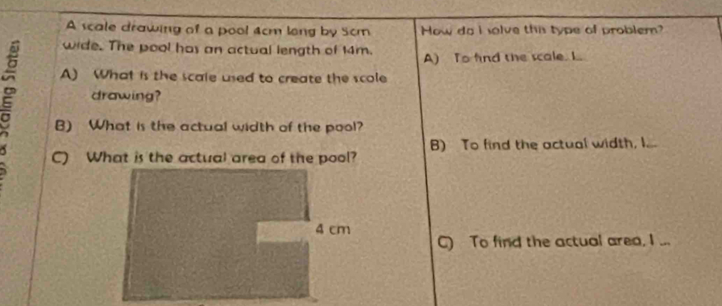 A scale drawing of a pool 4cm long by 5cm How do I solve this type of probler?
wide. The pool has an actual length of 14m.
A) To find the scale. L.
A) What is the scale used to create the scole
drawing?
B) What is the actual width of the pool?
B) To find the actual width, I...
C) What is the actual area of the pool?
4 cm
C) To find the actual area, I ...