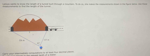 Latoya wants to know the length of a tunnel built through a mountain. To do so, she makes the measurements shown in the figure below. Use these
measurements to find the length of the tunnel.
Carry your intermediate computations to at least four decimal places.
c wer to the nearest tenth of a meter.