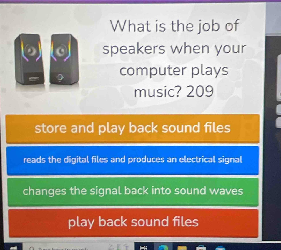 What is the job of
speakers when your
computer plays
music? 209
store and play back sound files
reads the digital files and produces an electrical signal
changes the signal back into sound waves
play back sound files