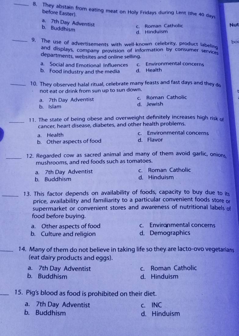 They abstain from eating meat on Holy Fridays during Lent (the 40 days
before Easter).
a. 7th Day Adventist
b. Buddhism
c. Roman Catholic Nut
d. Hinduism
bo
_9. The use of advertisements with well-known celebrity, product labeling
and displays, company provision of information by consumer services
departments, websites and online selling.
a. Social and Emotional Influences c. Environmental concerns
b. Food industry and the media d. Health
_10. They observed halal ritual, celebrate many feasts and fast days and they do
not eat or drink from sun up to sun down.
a. 7th Day Adventist c. Roman Catholic
b. Islam d. Jewish
_11. The state of being obese and overweight definitely increases high risk of
cancer, heart disease, diabetes, and other health problems.
a. Health c. Environmental concerns
b. Other aspects of food d. Flavor
_12. Regarded cow as sacred animal and many of them avoid garlic, onions.
mushrooms, and red foods such as tomatoes.
a. 7th Day Adventist c. Roman Catholic
b. Buddhism d. Hinduism
_13. This factor depends on availability of foods, capacity to buy due to its
price, availability and familiarity to a particular convenient foods store or
supermarket or convenient stores and awareness of nutritional labels of
food before buying.
a. Other aspects of food c. Environmental concerns
b. Culture and religion d. Demographics
_14. Many of them do not believe in taking life so they are lacto-ovo vegetarians
(eat dairy products and eggs).
a. 7th Day Adventist c. Roman Catholic
b. Buddhism d. Hinduism
_15. Pig's blood as food is prohibited on their diet.
a. 7th Day Adventist c. INC
b. Buddhism d. Hinduism