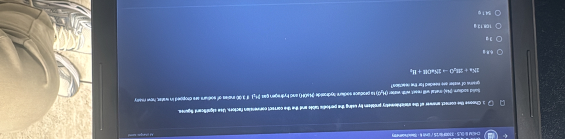 CHEM B OLS - 3300FB/25 / Unit 6 - Stoichiometry
3. Choose the correct answer of the stolchlometry problem by using the periodic table and the the correct conversion factors. Use significant figures.
Solid sodium (Na) metal will react with water (H₂O) to produce sodium hydroxide (NaOH) and hydrogen gas (H₂). If 3.00 moles of sodium are dropped in water, how many
grams of water are needed for the reaction?
2Na+2H_2Oto 2NaOH+H_2
6.8 g
3 g
108.12 g
54.1 g