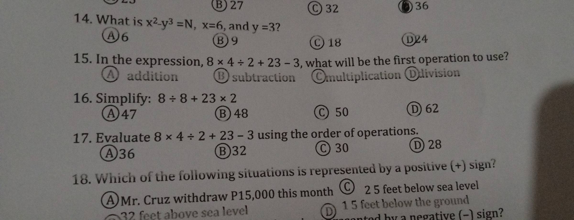 B) 27 C) 32 036
14. What is x^2-y^3=N, x=6 , and y=3 2
A6
B9 C 18 D24
15. In the expression, 8* 4/ 2+23-3 , what will be the first operation to use?
A addition B) subtraction Omultiplication division
16. Simplify: 8/ 8+23* 2
Ⓐ47 B) 48 C50
D62
17. Evaluate 8* 4/ 2+23-3 using the order of operations.
D) 28
Ⓐ36 B) 32
C 30
18. Which of the following situations is represented by a positive (+) sign?
A)Mr. Cruz withdraw P15,000 this month Ⓒ 2 5 feet below sea level
32 feet above sea level D 1 5 feet below the ground
ted by a negative (-) sign?