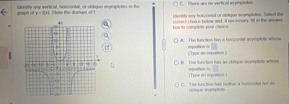 Identify any vertical, horizontal, or oblique asymptotes in the ^ C. There are no vertical asymptotes
graph of y=f(x) State the domain of f.
Identify any horizontal or oblique asymptotes. Select the
correct choice below and, if necessary, fill in the answer
a
box to complete your choice.
A. The function has a horizontal asymptote whose
equation is
(Type an equation.)
B. The function has an oblique asymptote whose
equation is,
(Type an equation.)
C. The function has neither a horizontal nor an
oblique asymptote.