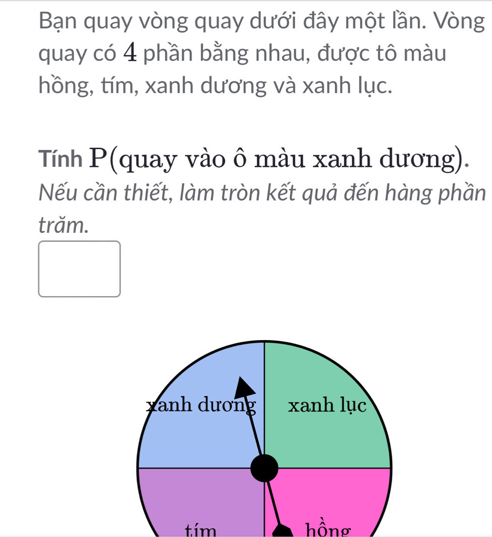 Bạn quay vòng quay dưới đây một lần. Vòng 
quay có 4 phần bằng nhau, được tô màu 
hồng, tím, xanh dương và xanh lục. 
Tính P (quay vào ô màu xanh dương). 
Nếu cần thiết, làm tròn kết quả đến hàng phần 
trăm. 
tím hồnơ
