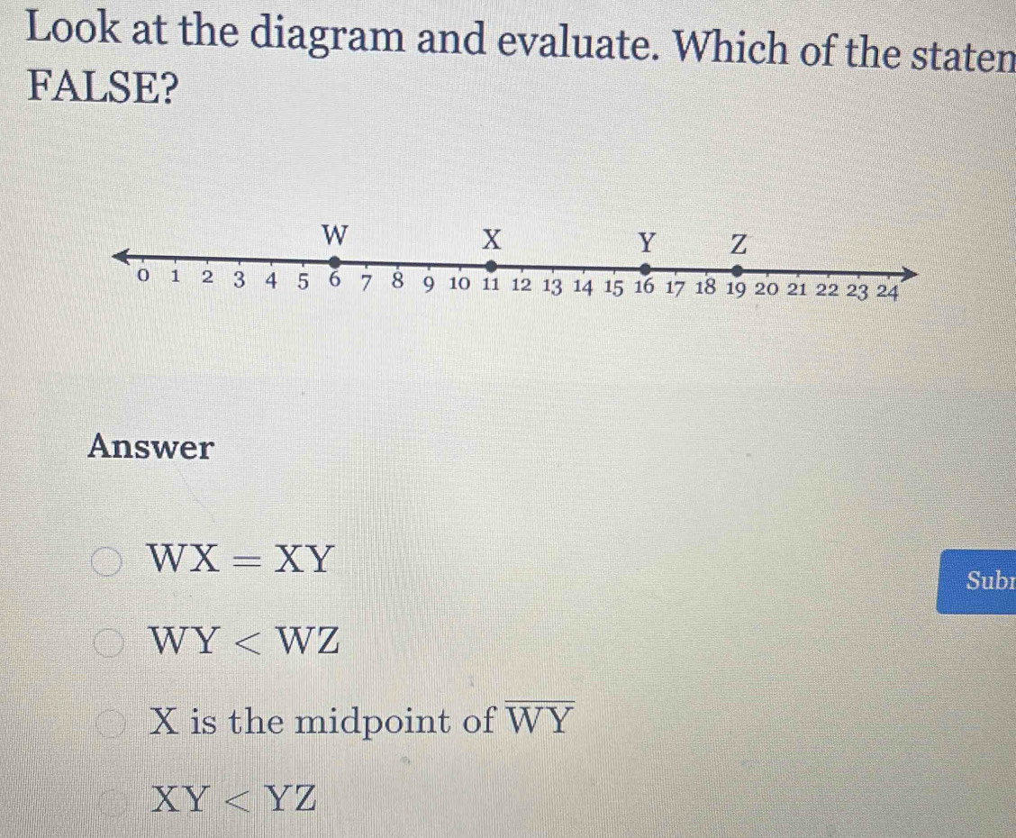 Look at the diagram and evaluate. Which of the staten
FALSE?
Answer
WX=XY
Subr
WY
X is the midpoint of overline WY
XY