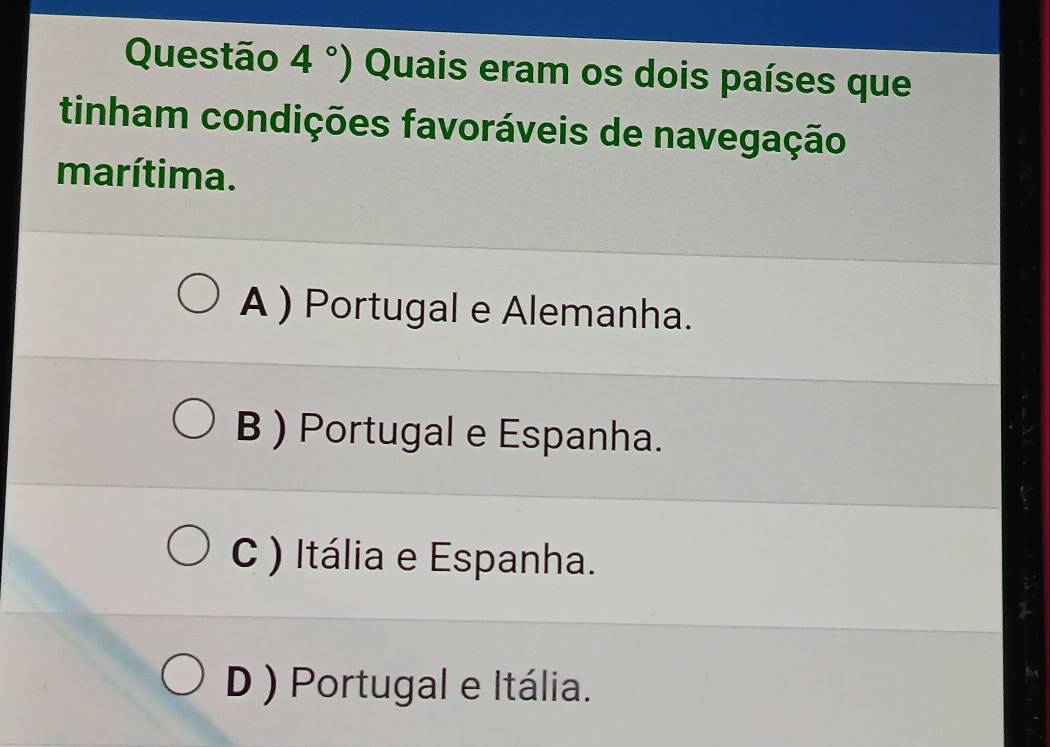 Questão 4°) Quais eram os dois países que
tinham condições favoráveis de navegação
marítima.
A ) Portugal e Alemanha.
B ) Portugal e Espanha.
C ) Itália e Espanha.
D ) Portugal e Itália.