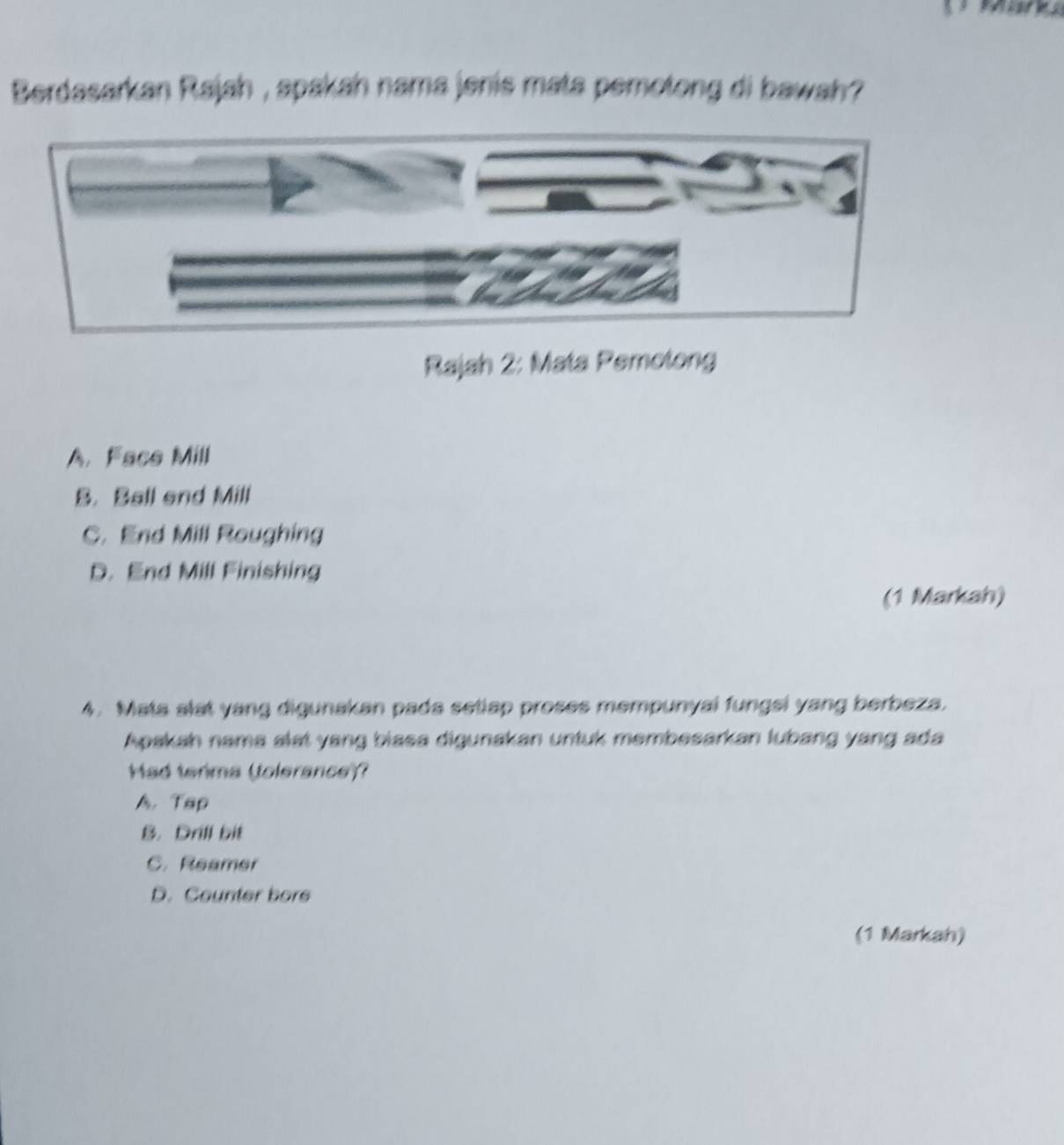 Berdasarkan Rajah , spakah nama jenis mata pemotong di bawah ?
Rajah 2: Mata Pemotong
A. Face Mill
B. Ball end Mill
C. End Mill Roughing
D. End Mill Finishing
(1 Markah)
4. Mata slat yang digunakan pada setiap proses mempunyal fungsi yang berbeza.
Apakah nama alat yang biasa digunakan untuk membesarkan lubang yang ada
Had terima (tolerance)?
A. Tap
B. Drill bit
C. Reamer
D. Counter bore
(1 Markah)