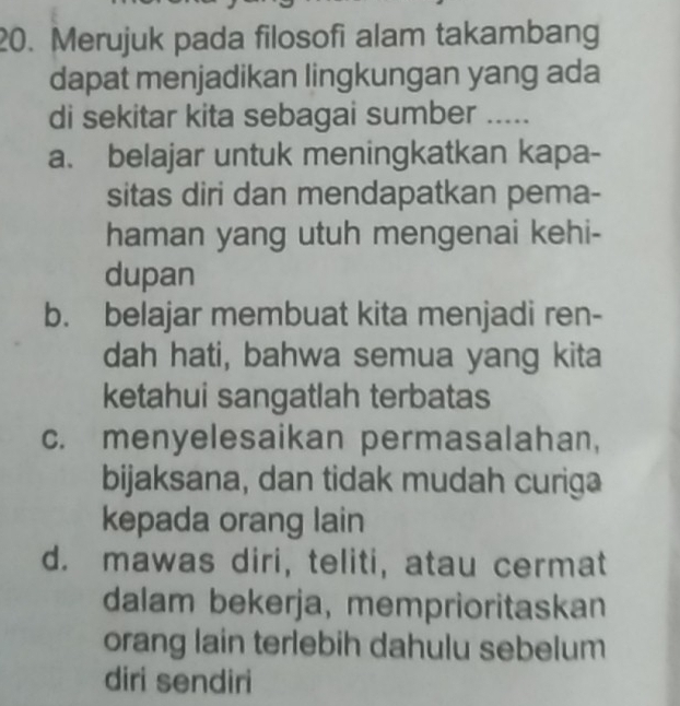 Merujuk pada filosofi alam takambang
dapat menjadikan lingkungan yang ada
di sekitar kita sebagai sumber .....
a. belajar untuk meningkatkan kapa-
sitas diri dan mendapatkan pema-
haman yang utuh mengenai kehi-
dupan
b. belajar membuat kita menjadi ren-
dah hati, bahwa semua yang kita
ketahui sangatlah terbatas
c. menyelesaikan permasalahan,
bijaksana, dan tidak mudah curiga
kepada orang lain
d. mawas diri, teliti, atau cermat
dalam bekerja, memprioritaskan
orang lain terlebih dahulu sebelum
diri sendiri